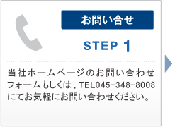 お問い合せ　STEP 1　当社ホームページのお問い合わせフォームもしくは、TEL045-348-8008にてお気軽にお問い合わせください。