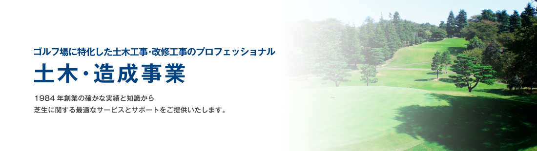 ゴルフ場に特化した土木工事・改修工事のプロフェッショナル 土木・造成事業 1984年創業の確かな実績と知識から芝生に関する最適なサービスとサポートをご提供いたします。